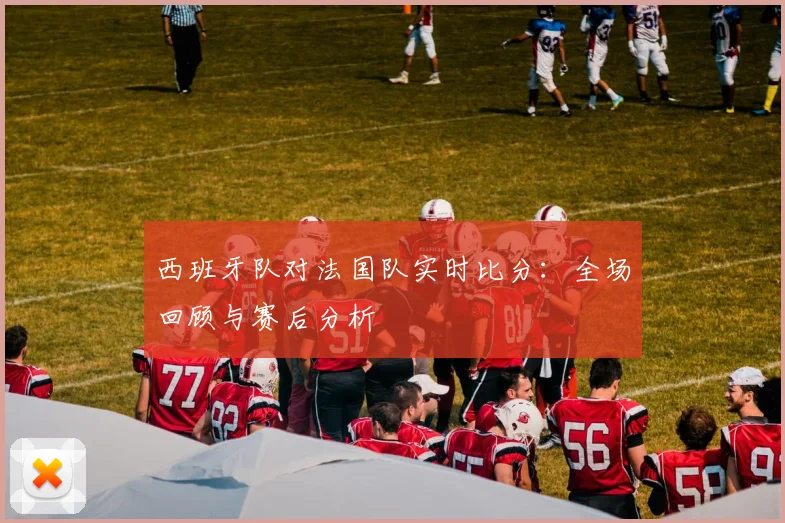 西班牙队对法国队实时比分：全场回顾与赛后分析