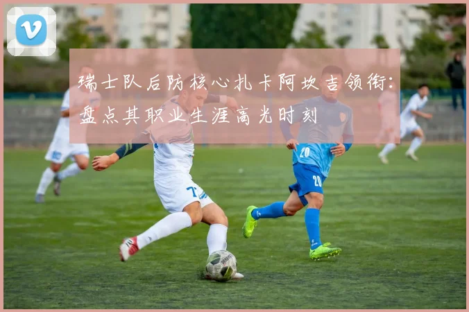 瑞士队后防核心扎卡阿坎吉领衔：盘点其职业生涯高光时刻