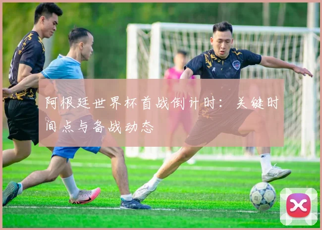 阿根廷世界杯首战倒计时：关键时间点与备战动态