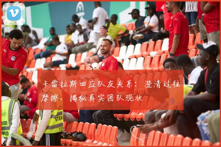 卡雷拉斯回应队友关系：澄清过往摩擦，揭秘真实团队现状