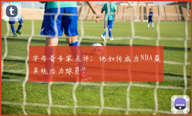 字母哥专家点评:他如何成为NBA最具统治力球员?
