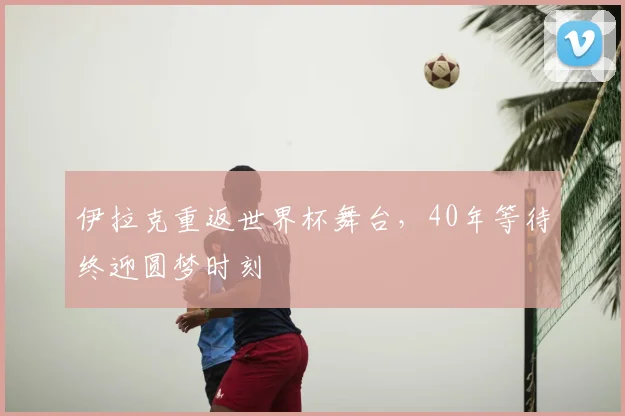伊拉克重返世界杯舞台，40年等待终迎圆梦时刻