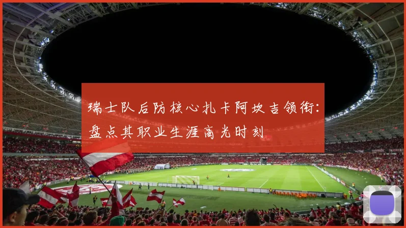 瑞士队后防核心扎卡阿坎吉领衔:盘点其职业生涯高光时刻