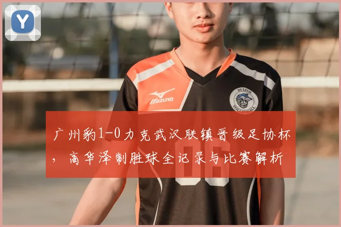广州豹1-0力克武汉联镇晋级足协杯,高华泽制胜球全记录与比赛解析