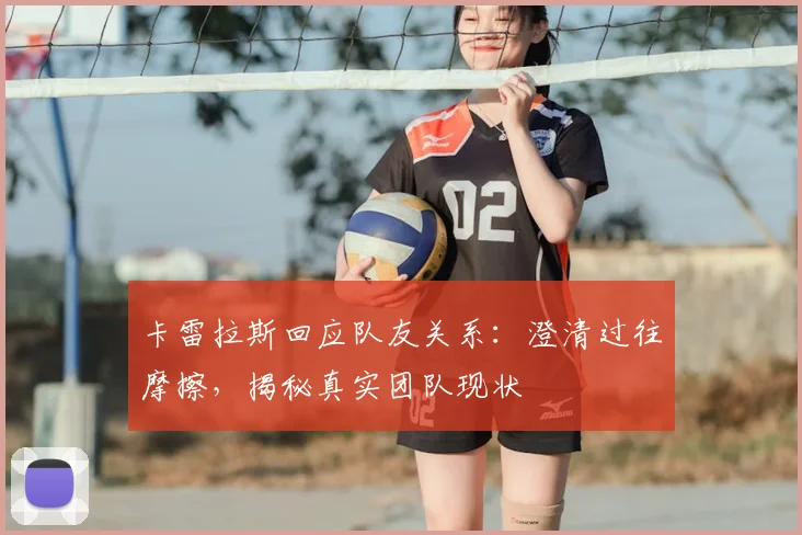 卡雷拉斯回应队友关系:澄清过往摩擦,揭秘真实团队现状