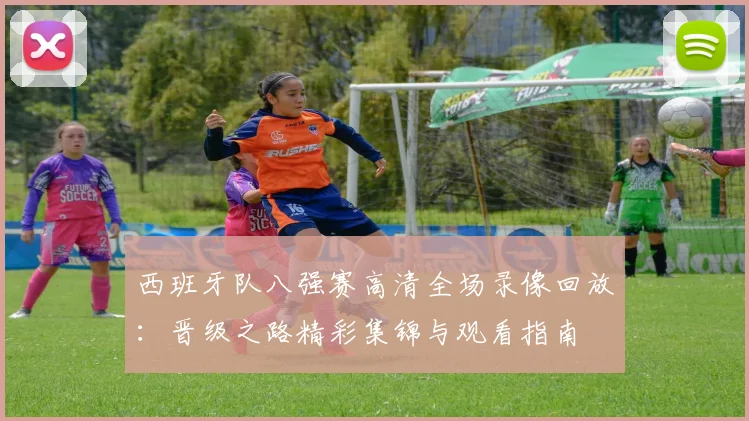 西班牙队八强赛高清全场录像回放：晋级之路精彩集锦与观看指南