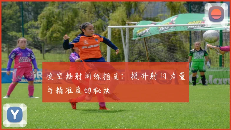 凌空抽射训练指南：提升射门力量与精准度的秘诀