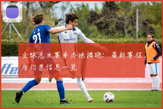 全球总决赛举办地揭晓：最新赛程与门票信息一览