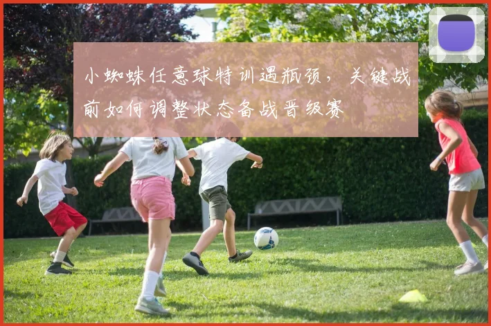 小蜘蛛任意球特训遇瓶颈,关键战前如何调整状态备战晋级赛
