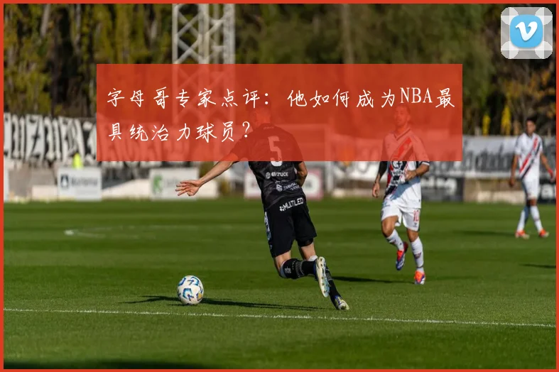 字母哥专家点评:他如何成为NBA最具统治力球员?