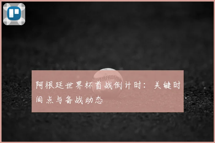 阿根廷世界杯首战倒计时:关键时间点与备战动态